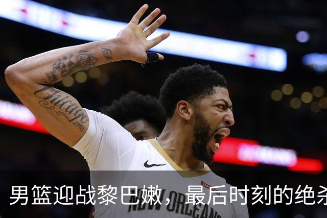 男篮迎战黎巴嫩，最后时刻的绝杀展现顽强拼搏精神
