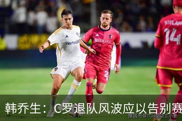 韩乔生：C罗退队风波应以告别赛圆满结束